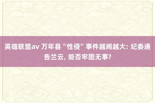 英雄联盟av 万年县“性侵”事件越闹越大: 纪委通告兰云， 能否牢固无事?