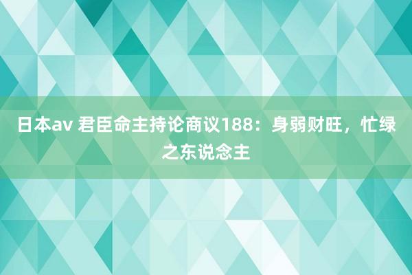 日本av 君臣命主持论商议188：身弱财旺，忙绿之东说念主