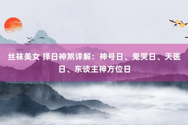 丝袜美女 择日神煞详解：神号日、鬼哭日、天医日、东谈主神方位日