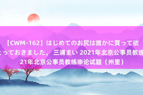 【CWM-162】はじめてのお尻は誰かに買って欲しくて今日までとっておきました。 三浦まい 2021年北京公事员教练申论试题（州里）