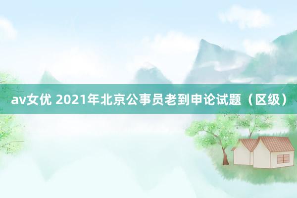 av女优 2021年北京公事员老到申论试题（区级）