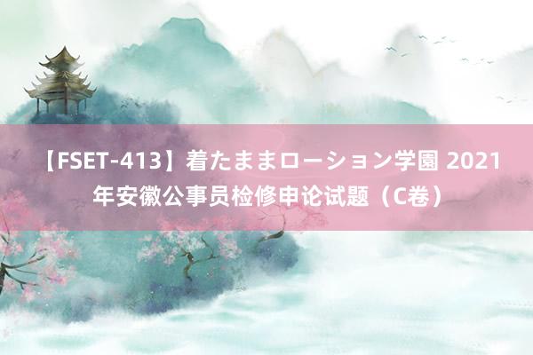 【FSET-413】着たままローション学園 2021年安徽公事员检修申论试题（C卷）