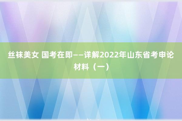 丝袜美女 国考在即——详解2022年山东省考申论材料（一）