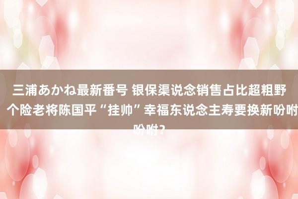 三浦あかね最新番号 银保渠说念销售占比超粗野！个险老将陈国平“挂帅”幸福东说念主寿要换新吩咐？