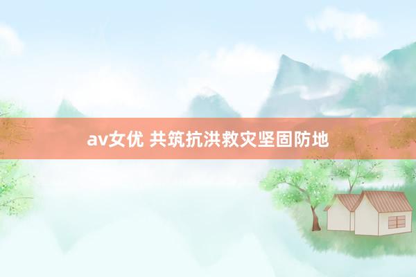 av女优 共筑抗洪救灾坚固防地