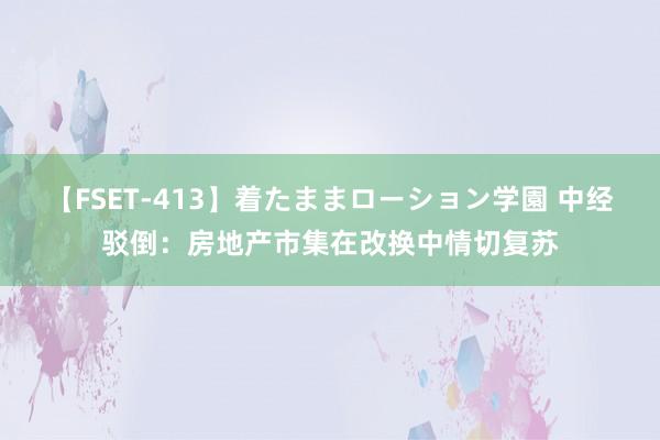 【FSET-413】着たままローション学園 中经驳倒：房地产市集在改换中情切复苏