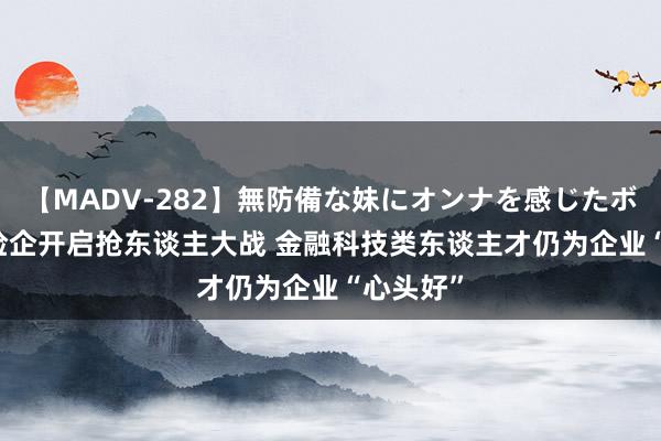 【MADV-282】無防備な妹にオンナを感じたボク。 3 险企开启抢东谈主大战 金融科技类东谈主才仍为企业“心头好”