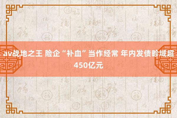 av战地之王 险企“补血”当作经常 年内发债畛域超450亿元