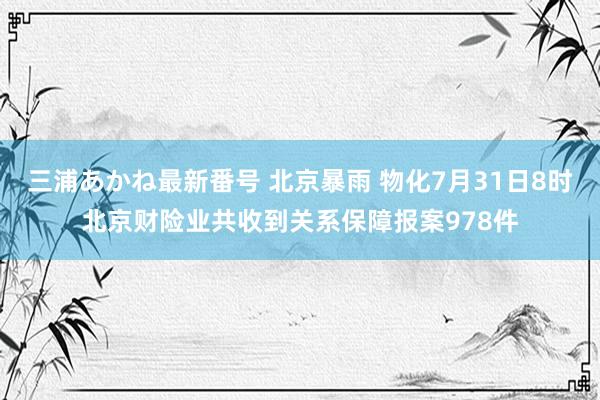 三浦あかね最新番号 北京暴雨 物化7月31日8时北京财险业共收到关系保障报案978件