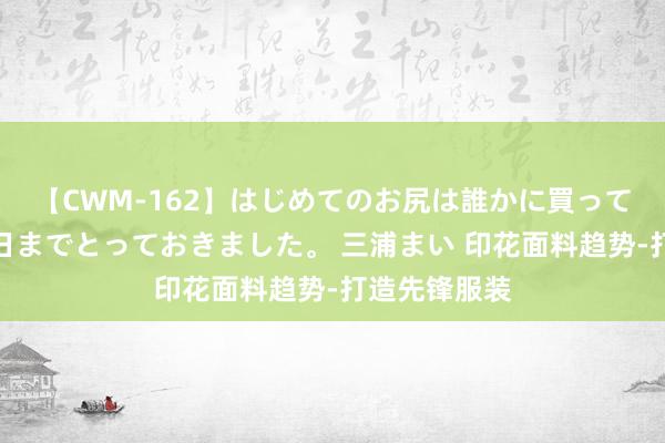 【CWM-162】はじめてのお尻は誰かに買って欲しくて今日までとっておきました。 三浦まい 印花面料趋势-打造先锋服装