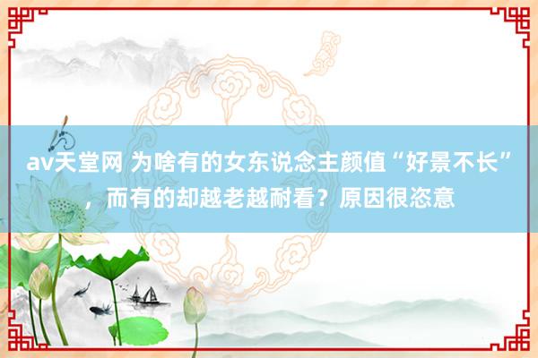 av天堂网 为啥有的女东说念主颜值“好景不长”，而有的却越老越耐看？原因很恣意