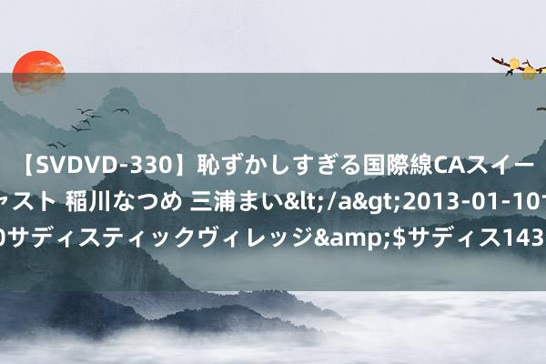 【SVDVD-330】恥ずかしすぎる国際線CAスイートクラス研修 Wキャスト 稲川なつめ 三浦まい</a>2013-01-10サディスティックヴィレッジ&$サディス143分钟 批发护肤品厂家