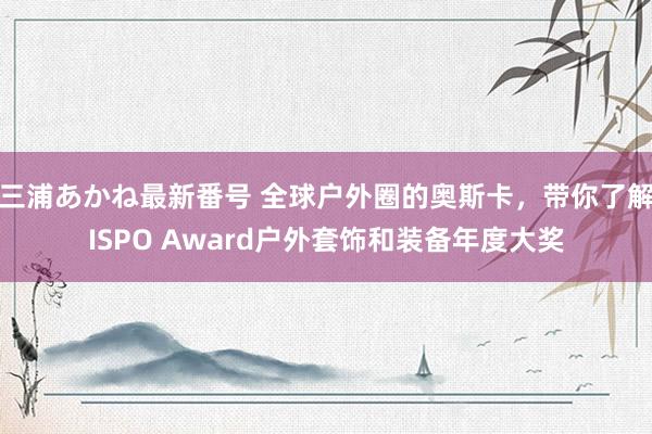 三浦あかね最新番号 全球户外圈的奥斯卡，带你了解ISPO Award户外套饰和装备年度大奖