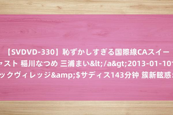 【SVDVD-330】恥ずかしすぎる国際線CAスイートクラス研修 Wキャスト 稲川なつめ 三浦まい</a>2013-01-10サディスティックヴィレッジ&$サディス143分钟 簇新眩惑：清纯好意思仙女的诱东谈主一忽儿