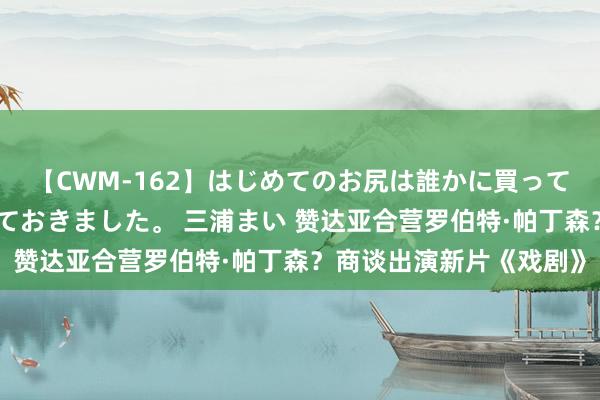 【CWM-162】はじめてのお尻は誰かに買って欲しくて今日までとっておきました。 三浦まい 赞达亚合营罗伯特·帕丁森？商谈出演新片《戏剧》