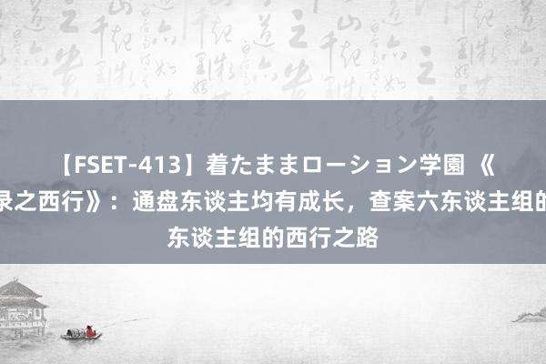 【FSET-413】着たままローション学園 《唐朝诡事录之西行》：通盘东谈主均有成长，查案六东谈主组的西行之路