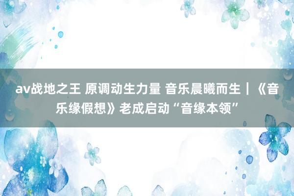 av战地之王 原调动生力量 音乐晨曦而生｜《音乐缘假想》老成启动“音缘本领”