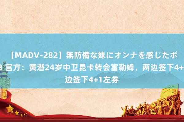 【MADV-282】無防備な妹にオンナを感じたボク。 3 官方：黄潜24岁中卫昆卡转会富勒姆，两边签下4+1左券