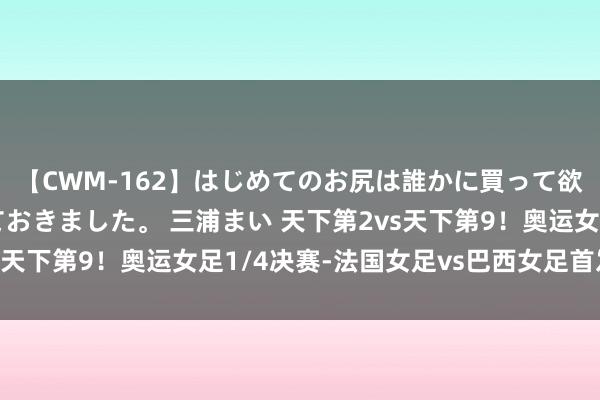 【CWM-162】はじめてのお尻は誰かに買って欲しくて今日までとっておきました。 三浦まい 天下第2vs天下第9！奥运女足1/4决赛-法国女足vs巴西女足首发出炉