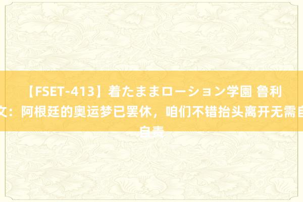 【FSET-413】着たままローション学園 鲁利发文：阿根廷的奥运梦已罢休，咱们不错抬头离开无需自责