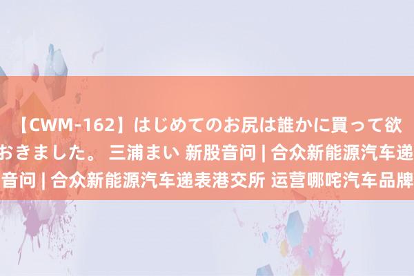 【CWM-162】はじめてのお尻は誰かに買って欲しくて今日までとっておきました。 三浦まい 新股音问 | 合众新能源汽车递表港交所 运营哪咤汽车品牌