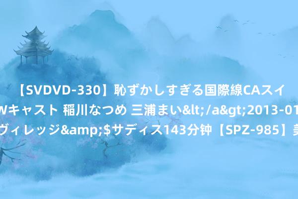 【SVDVD-330】恥ずかしすぎる国際線CAスイートクラス研修 Wキャスト 稲川なつめ 三浦まい</a>2013-01-10サディスティックヴィレッジ&$サディス143分钟【SPZ-985】美女限定公開エロ配信生中継！素人娘、カップルたちがいたずら、フェラ、セクロスで完全アウトな映像集 新股音书 | 瑞昌海外通过港交所聆讯 公司于国内石油真金不怕火制及石化开导行业的市占率约为0.08%