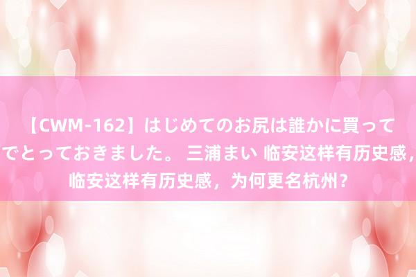 【CWM-162】はじめてのお尻は誰かに買って欲しくて今日までとっておきました。 三浦まい 临安这样有历史感，为何更名杭州？