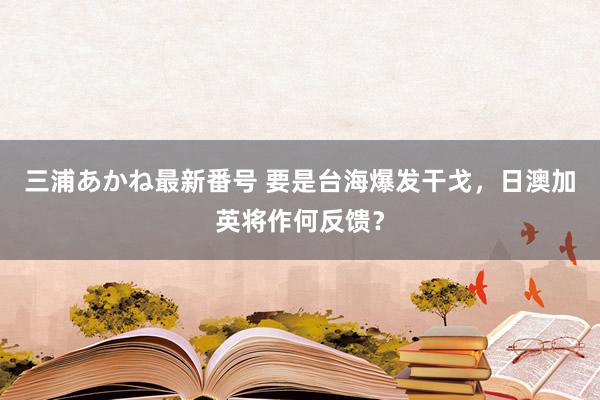 三浦あかね最新番号 要是台海爆发干戈，日澳加英将作何反馈？