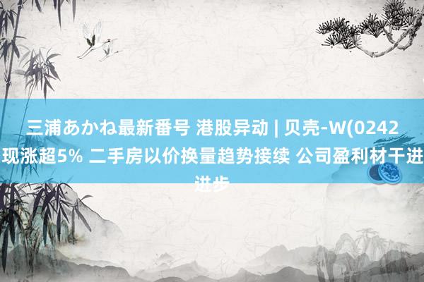 三浦あかね最新番号 港股异动 | 贝壳-W(02423)现涨超5% 二手房以价换量趋势接续 公司盈利材干进步