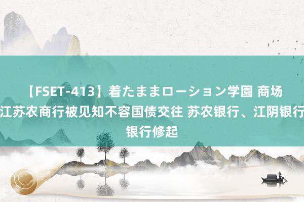 【FSET-413】着たままローション学園 商场传言江苏农商行被见知不容国债交往 苏农银行、江阴银行修起