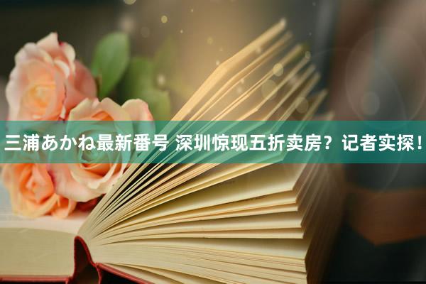 三浦あかね最新番号 深圳惊现五折卖房？记者实探！