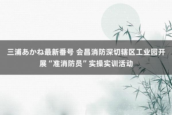 三浦あかね最新番号 会昌消防深切辖区工业园开展“准消防员”实操实训活动