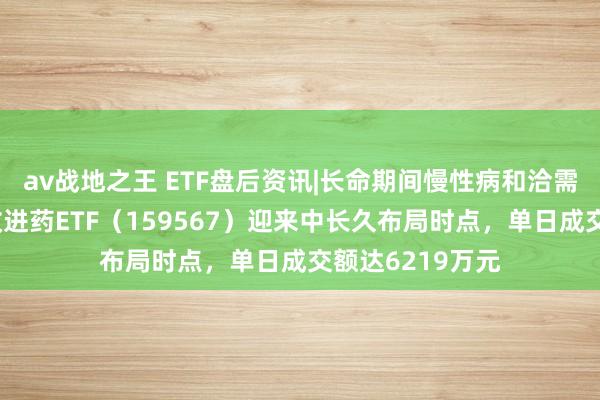 av战地之王 ETF盘后资讯|长命期间慢性病和洽需求卓绝！港股改进药ETF（159567）迎来中长久布局时点，单日成交额达6219万元