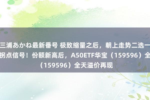 三浦あかね最新番号 极致缩量之后，朝上走势二选一？柔柔这一拐点信号！份额新高后，A50ETF华宝（159596）全天溢价再现