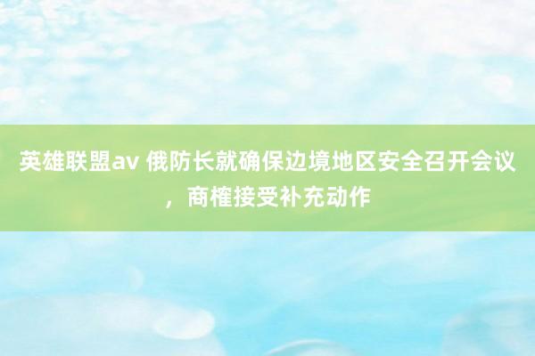 英雄联盟av 俄防长就确保边境地区安全召开会议，商榷接受补充动作