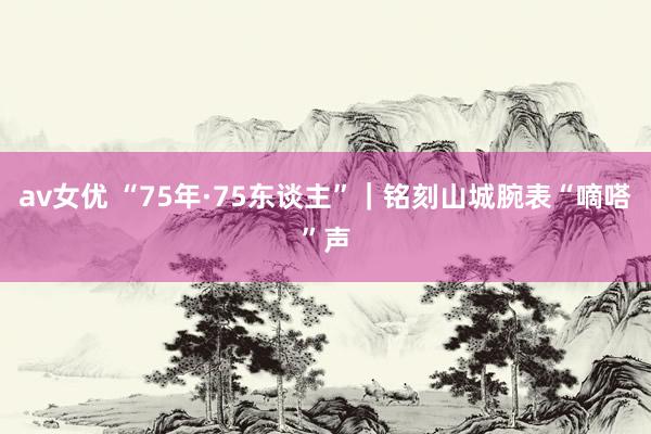 av女优 “75年·75东谈主”｜铭刻山城腕表“嘀嗒”声