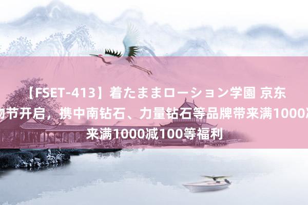 【FSET-413】着たままローション学園 京东教育钻石购物节开启，携中南钻石、力量钻石等品牌带来满1000减100等福利