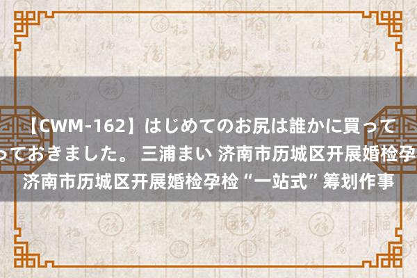 【CWM-162】はじめてのお尻は誰かに買って欲しくて今日までとっておきました。 三浦まい 济南市历城区开展婚检孕检“一站式”筹划作事