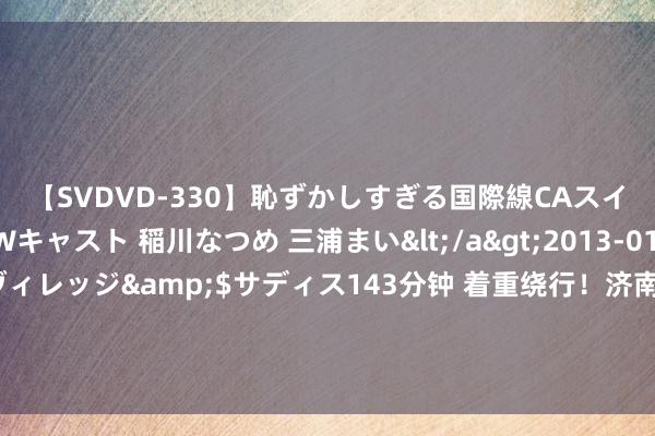 【SVDVD-330】恥ずかしすぎる国際線CAスイートクラス研修 Wキャスト 稲川なつめ 三浦まい</a>2013-01-10サディスティックヴィレッジ&$サディス143分钟 着重绕行！济南三孔桥街（北园大街-北坦大街）19日起进行给水管网漏损处治工程施工