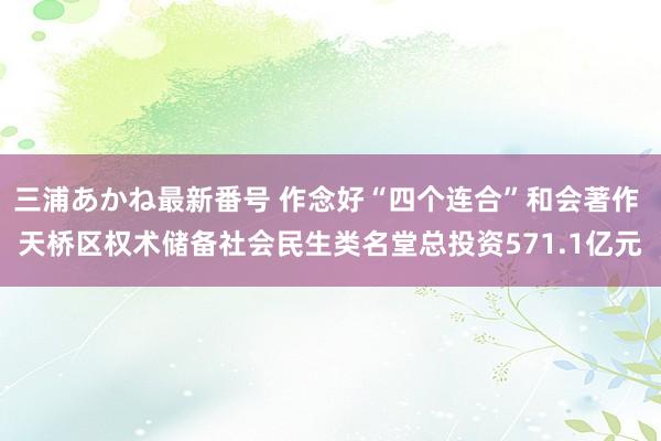 三浦あかね最新番号 作念好“四个连合”和会著作 天桥区权术储备社会民生类名堂总投资571.1亿元