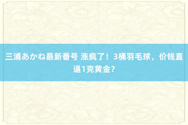 三浦あかね最新番号 涨疯了！3桶羽毛球，价钱直逼1克黄金？