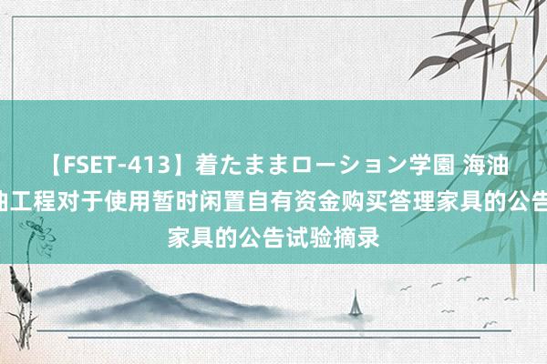 【FSET-413】着たままローション学園 海油工程: 海油工程对于使用暂时闲置自有资金购买答理家具的公告试验摘录