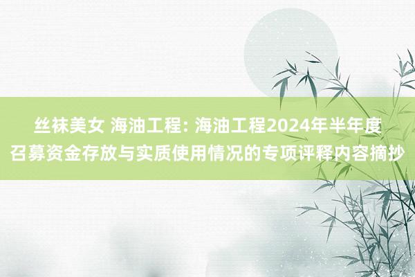 丝袜美女 海油工程: 海油工程2024年半年度召募资金存放与实质使用情况的专项评释内容摘抄