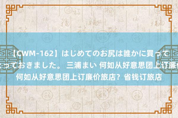 【CWM-162】はじめてのお尻は誰かに買って欲しくて今日までとっておきました。 三浦まい 何如从好意思团上订廉价旅店？省钱订旅店