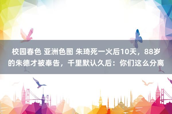 校园春色 亚洲色图 朱琦死一火后10天，88岁的朱德才被奉告，千里默认久后：你们这么分离