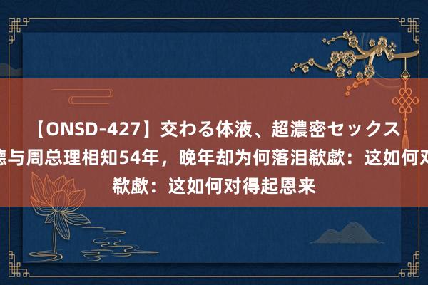 【ONSD-427】交わる体液、超濃密セックス4時間 朱德与周总理相知54年，晚年却为何落泪欷歔：这如何对得起恩来