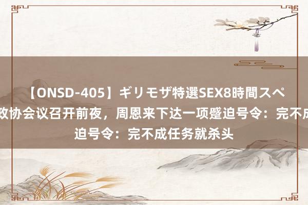 【ONSD-405】ギリモザ特選SEX8時間スペシャル 4 新政协会议召开前夜，周恩来下达一项蹙迫号令：完不成任务就杀头