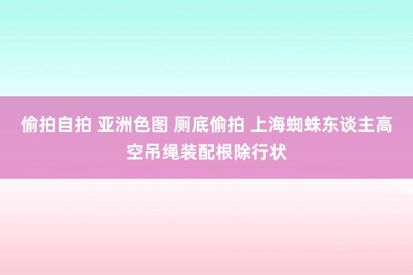 偷拍自拍 亚洲色图 厕底偷拍 上海蜘蛛东谈主高空吊绳装配根除行状