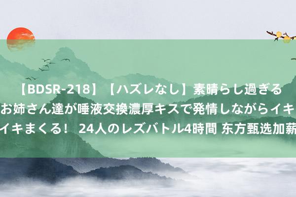 【BDSR-218】【ハズレなし】素晴らし過ぎる美女レズ。 ガチで綺麗なお姉さん達が唾液交換濃厚キスで発情しながらイキまくる！ 24人のレズバトル4時間 东方甄选加薪！薪酬开支增94.1%