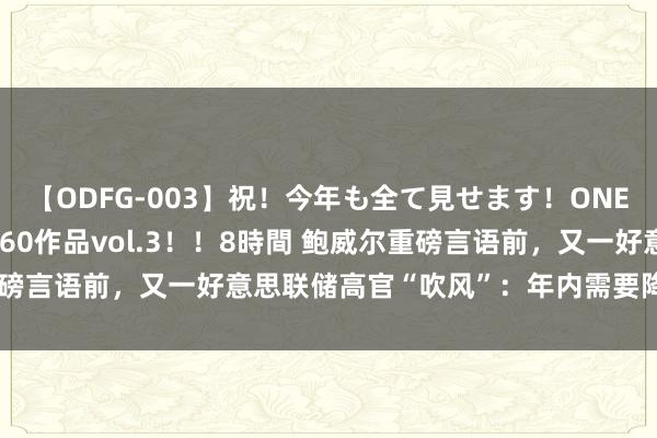 【ODFG-003】祝！今年も全て見せます！ONEDAFULL1年の軌跡全60作品vol.3！！8時間 鲍威尔重磅言语前，又一好意思联储高官“吹风”：年内需要降息一次以上